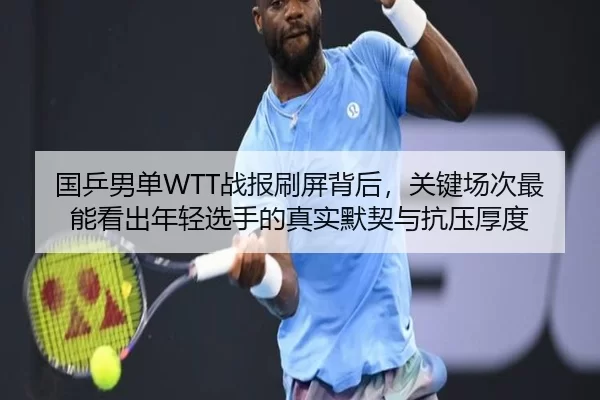 国乒男单WTT战报刷屏背后，关键场次最能看出年轻选手的真实默契与抗压厚度